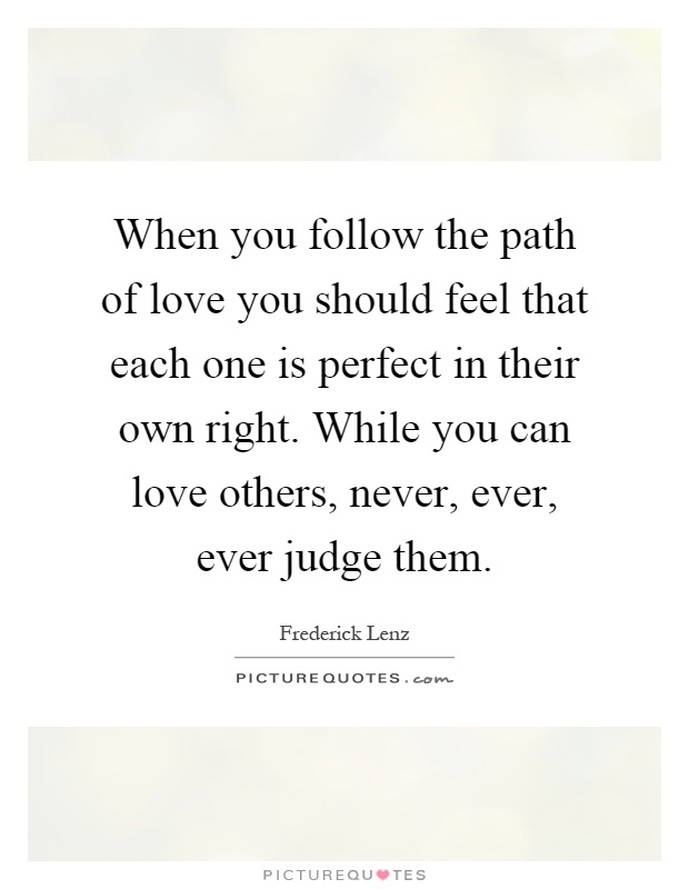 When you follow the path of love you should feel that each one is perfect in their own right. While you can love others, never, ever, ever judge them Picture Quote #1
