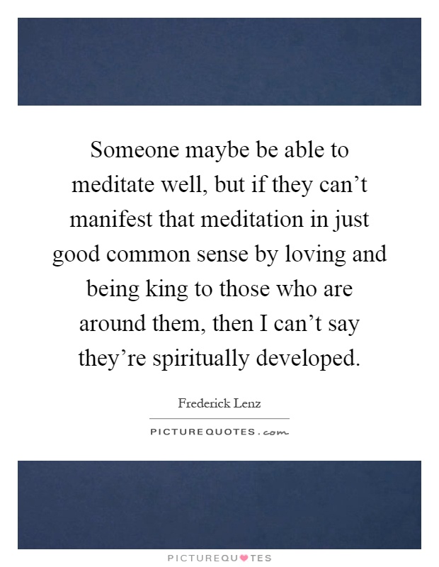 Someone maybe be able to meditate well, but if they can't manifest that meditation in just good common sense by loving and being king to those who are around them, then I can't say they're spiritually developed Picture Quote #1