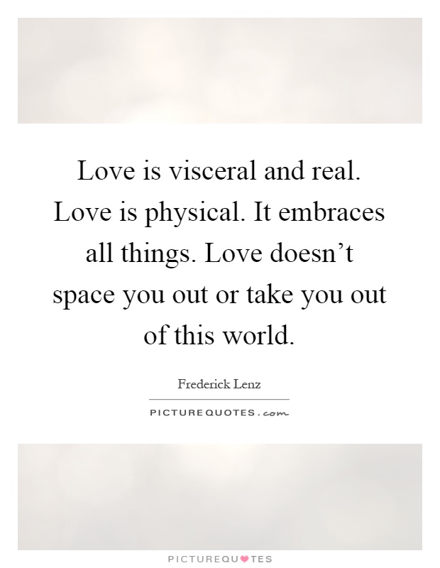 Love is visceral and real. Love is physical. It embraces all things. Love doesn't space you out or take you out of this world Picture Quote #1