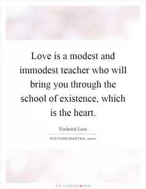 Love is a modest and immodest teacher who will bring you through the school of existence, which is the heart Picture Quote #1