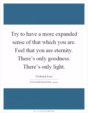 Try to have a more expanded sense of that which you are. Feel that you are eternity. There’s only goodness. There’s only light Picture Quote #1