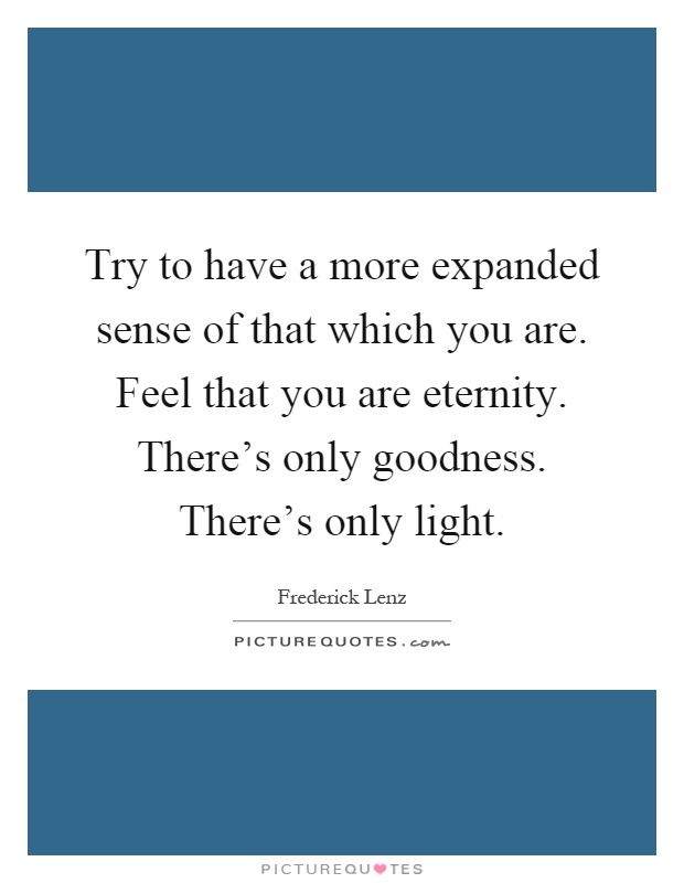 Try to have a more expanded sense of that which you are. Feel that you are eternity. There's only goodness. There's only light Picture Quote #1