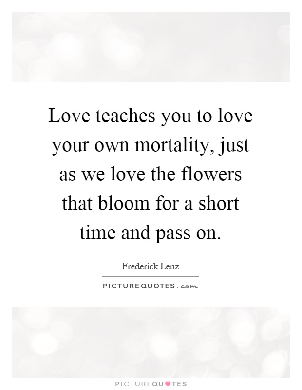 Love teaches you to love your own mortality, just as we love the flowers that bloom for a short time and pass on Picture Quote #1