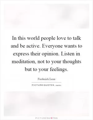 In this world people love to talk and be active. Everyone wants to express their opinion. Listen in meditation, not to your thoughts but to your feelings Picture Quote #1