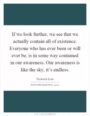 If we look further, we see that we actually contain all of existence. Everyone who has ever been or will ever be, is in some way contained in our awareness. Our awareness is like the sky, it’s endless Picture Quote #1