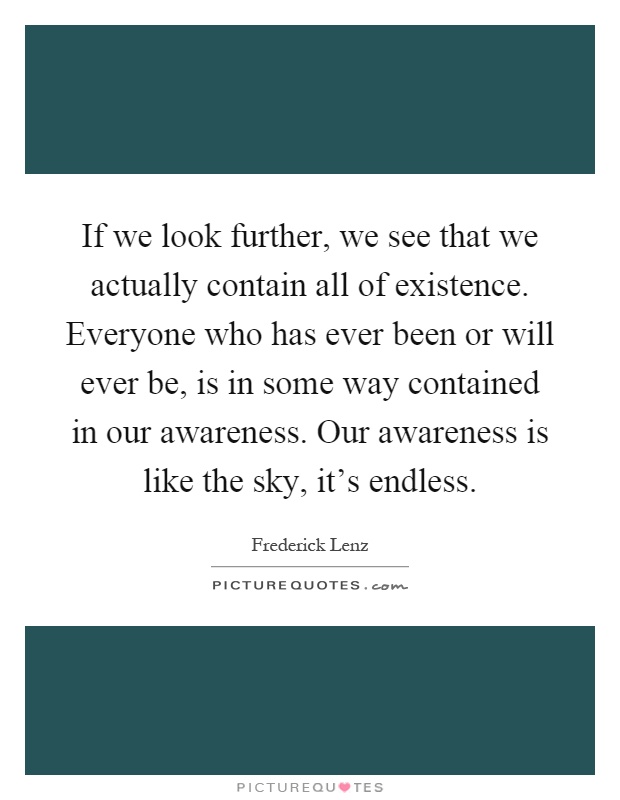 If we look further, we see that we actually contain all of existence. Everyone who has ever been or will ever be, is in some way contained in our awareness. Our awareness is like the sky, it's endless Picture Quote #1