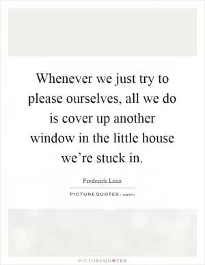 Whenever we just try to please ourselves, all we do is cover up another window in the little house we’re stuck in Picture Quote #1
