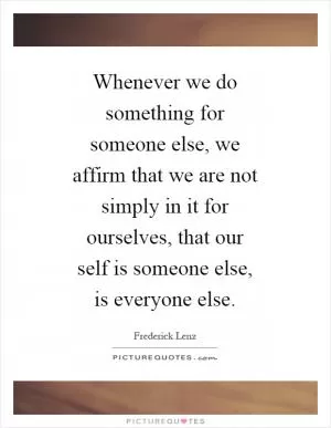 Whenever we do something for someone else, we affirm that we are not simply in it for ourselves, that our self is someone else, is everyone else Picture Quote #1