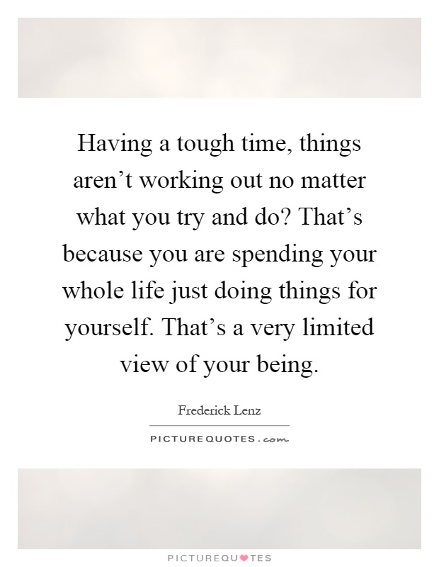 Having a tough time, things aren't working out no matter what you try and do? That's because you are spending your whole life just doing things for yourself. That's a very limited view of your being Picture Quote #1