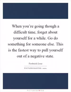 When you’re going though a difficult time, forget about yourself for a while. Go do something for someone else. This is the fastest way to pull yourself out of a negative state Picture Quote #1