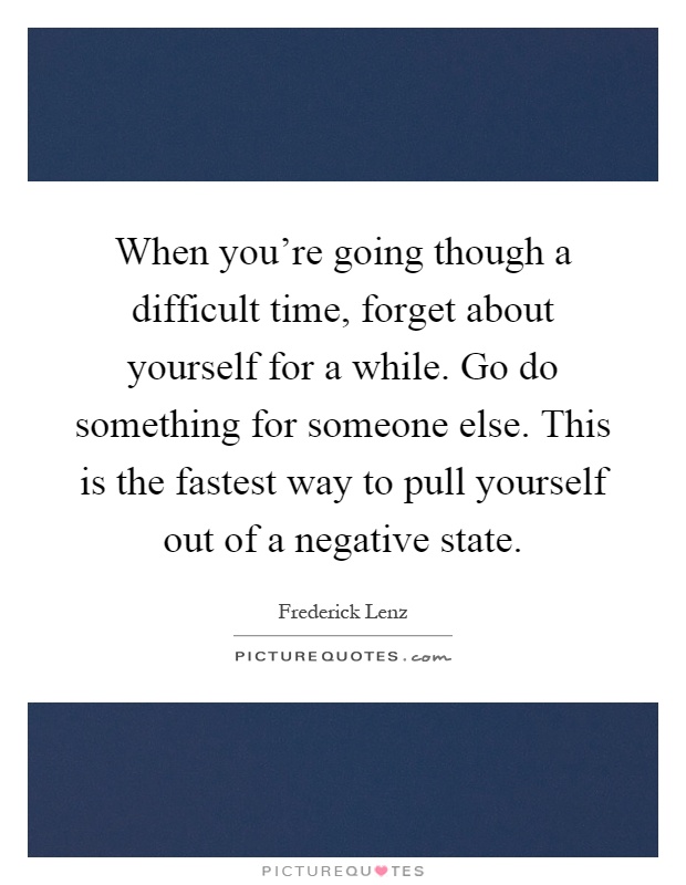 When you're going though a difficult time, forget about yourself for a while. Go do something for someone else. This is the fastest way to pull yourself out of a negative state Picture Quote #1