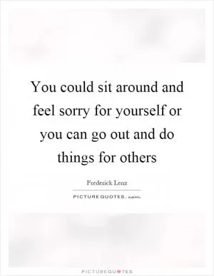You could sit around and feel sorry for yourself or you can go out and do things for others Picture Quote #1