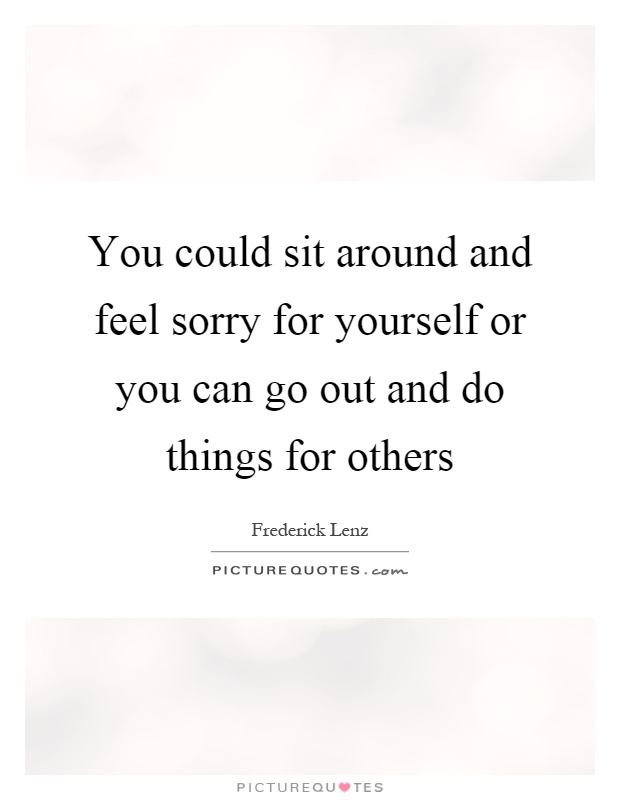 You could sit around and feel sorry for yourself or you can go out and do things for others Picture Quote #1