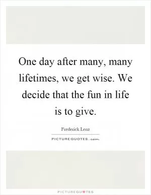 One day after many, many lifetimes, we get wise. We decide that the fun in life is to give Picture Quote #1