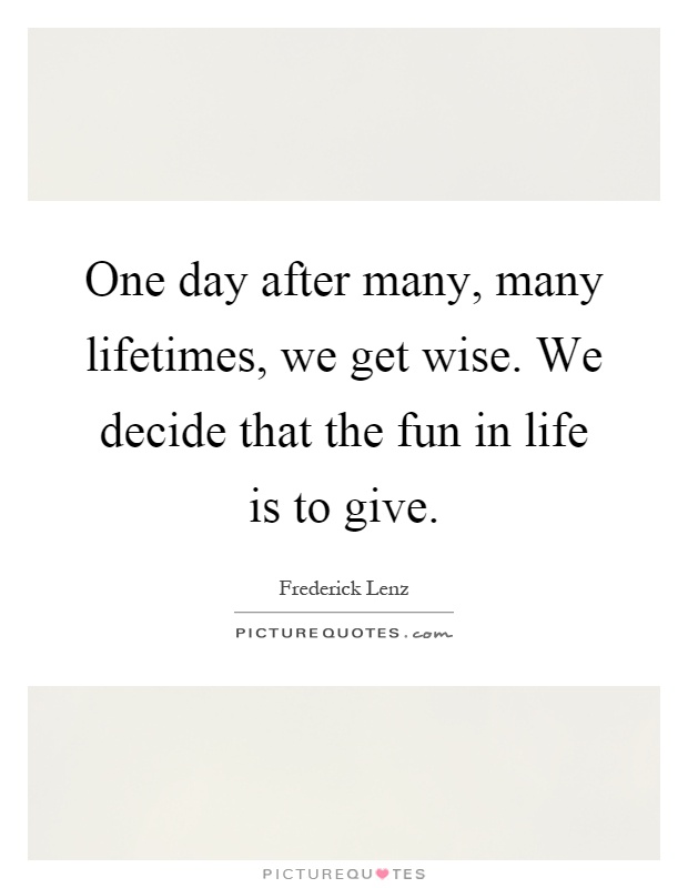 One day after many, many lifetimes, we get wise. We decide that the fun in life is to give Picture Quote #1