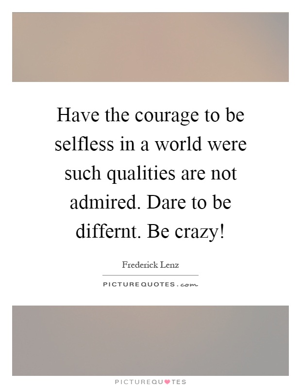 Have the courage to be selfless in a world were such qualities are not admired. Dare to be differnt. Be crazy! Picture Quote #1