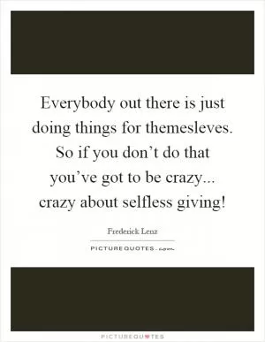 Everybody out there is just doing things for themesleves. So if you don’t do that you’ve got to be crazy... crazy about selfless giving! Picture Quote #1