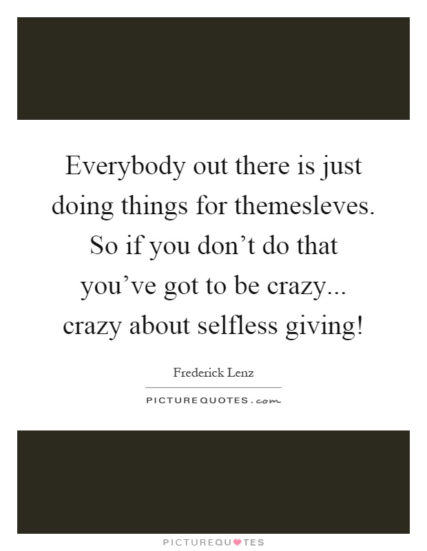 Everybody out there is just doing things for themesleves. So if you don't do that you've got to be crazy... crazy about selfless giving! Picture Quote #1