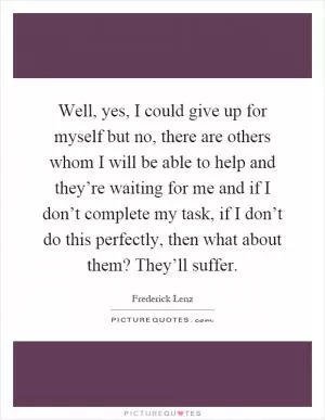Well, yes, I could give up for myself but no, there are others whom I will be able to help and they’re waiting for me and if I don’t complete my task, if I don’t do this perfectly, then what about them? They’ll suffer Picture Quote #1
