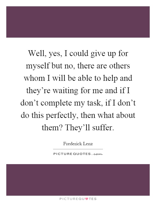 Well, yes, I could give up for myself but no, there are others whom I will be able to help and they're waiting for me and if I don't complete my task, if I don't do this perfectly, then what about them? They'll suffer Picture Quote #1