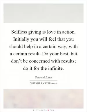 Selfless giving is love in action. Initially you will feel that you should help in a certain way, with a certain result. Do your best, but don’t be concerned with results; do it for the infinite Picture Quote #1