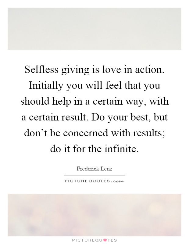 Selfless giving is love in action. Initially you will feel that you should help in a certain way, with a certain result. Do your best, but don't be concerned with results; do it for the infinite Picture Quote #1