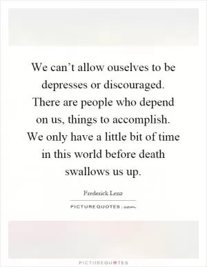 We can’t allow ouselves to be depresses or discouraged. There are people who depend on us, things to accomplish. We only have a little bit of time in this world before death swallows us up Picture Quote #1