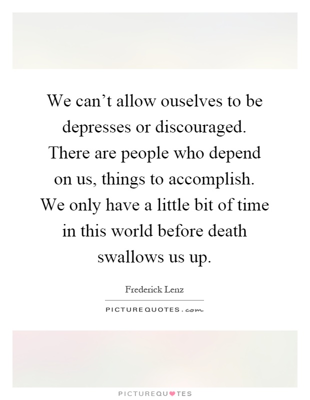 We can't allow ouselves to be depresses or discouraged. There are people who depend on us, things to accomplish. We only have a little bit of time in this world before death swallows us up Picture Quote #1