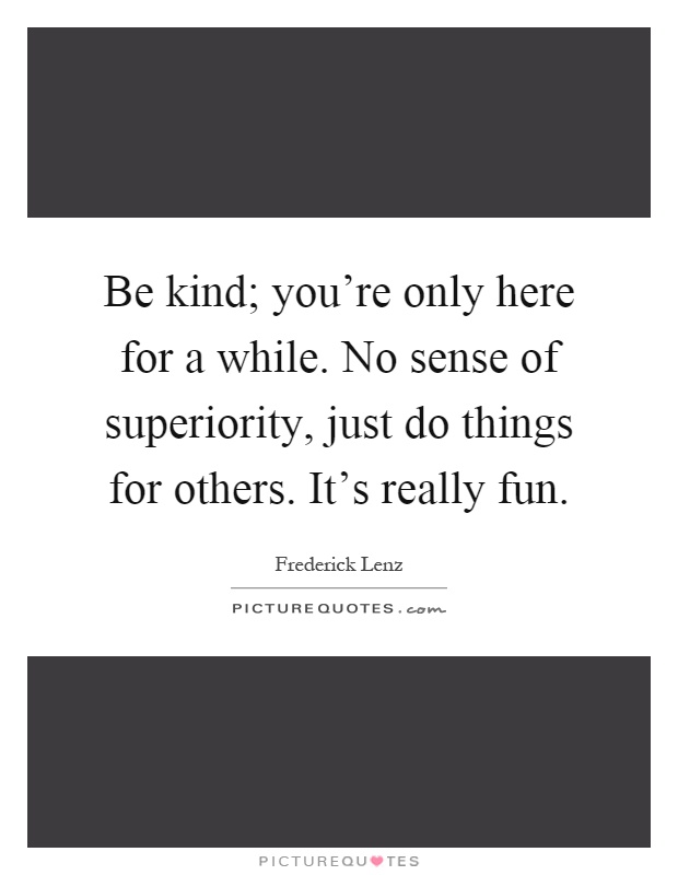 Be kind; you're only here for a while. No sense of superiority, just do things for others. It's really fun Picture Quote #1