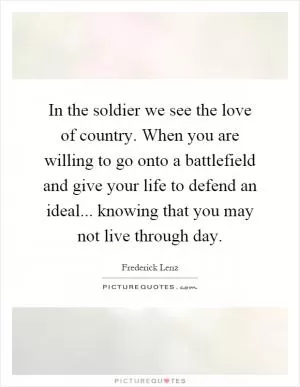 In the soldier we see the love of country. When you are willing to go onto a battlefield and give your life to defend an ideal... knowing that you may not live through day Picture Quote #1