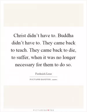 Christ didn’t have to. Buddha didn’t have to. They came back to teach. They came back to die, to suffer, when it was no longer necessary for them to do so Picture Quote #1