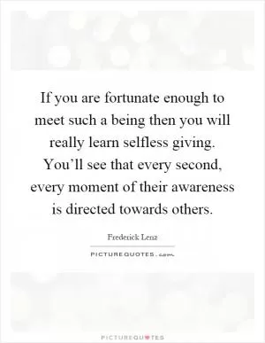 If you are fortunate enough to meet such a being then you will really learn selfless giving. You’ll see that every second, every moment of their awareness is directed towards others Picture Quote #1