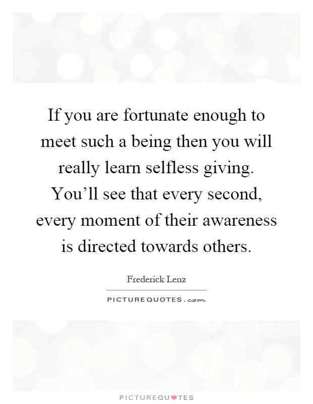 If you are fortunate enough to meet such a being then you will really learn selfless giving. You'll see that every second, every moment of their awareness is directed towards others Picture Quote #1