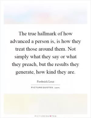 The true hallmark of how advanced a person is, is how they treat those around them. Not simply what they say or what they preach, but the results they generate, how kind they are Picture Quote #1