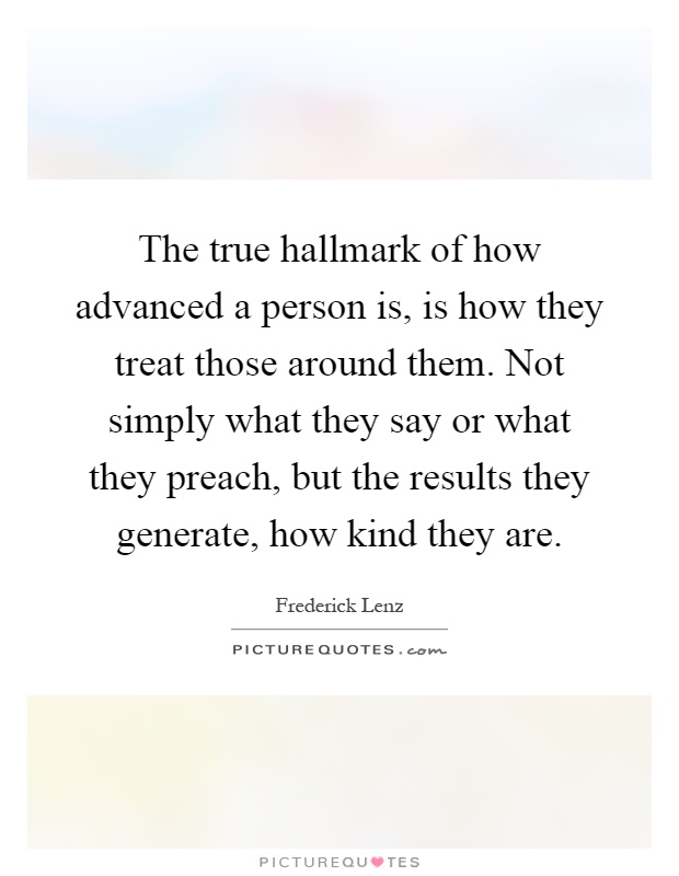 The true hallmark of how advanced a person is, is how they treat those around them. Not simply what they say or what they preach, but the results they generate, how kind they are Picture Quote #1