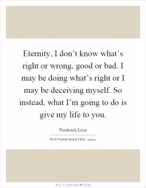 Eternity, I don’t know what’s right or wrong, good or bad. I may be doing what’s right or I may be deceiving myself. So instead, what I’m going to do is give my life to you Picture Quote #1