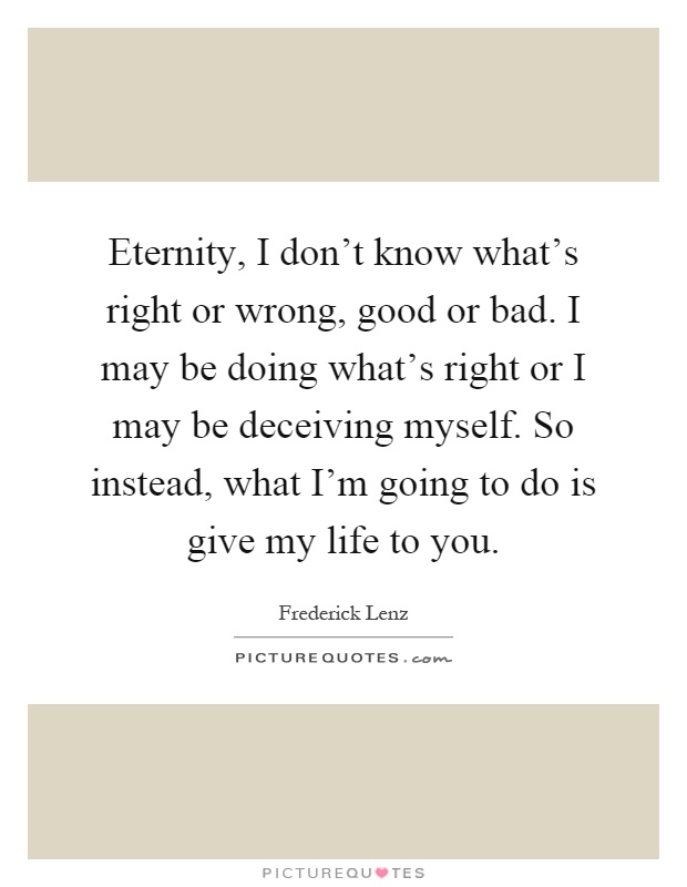 Eternity, I don't know what's right or wrong, good or bad. I may be doing what's right or I may be deceiving myself. So instead, what I'm going to do is give my life to you Picture Quote #1