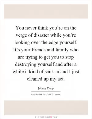 You never think you’re on the verge of disaster while you’re looking over the edge yourself. It’s your friends and family who are trying to get you to stop destroying yourself and after a while it kind of sank in and I just cleaned up my act Picture Quote #1