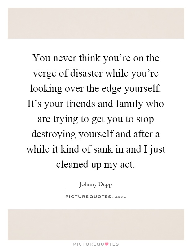 You never think you're on the verge of disaster while you're looking over the edge yourself. It's your friends and family who are trying to get you to stop destroying yourself and after a while it kind of sank in and I just cleaned up my act Picture Quote #1