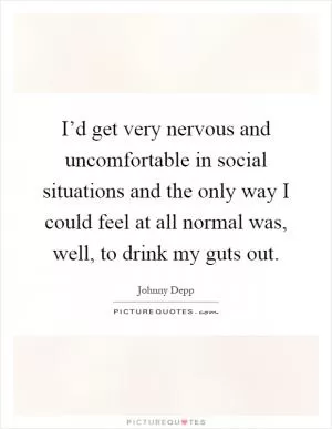 I’d get very nervous and uncomfortable in social situations and the only way I could feel at all normal was, well, to drink my guts out Picture Quote #1
