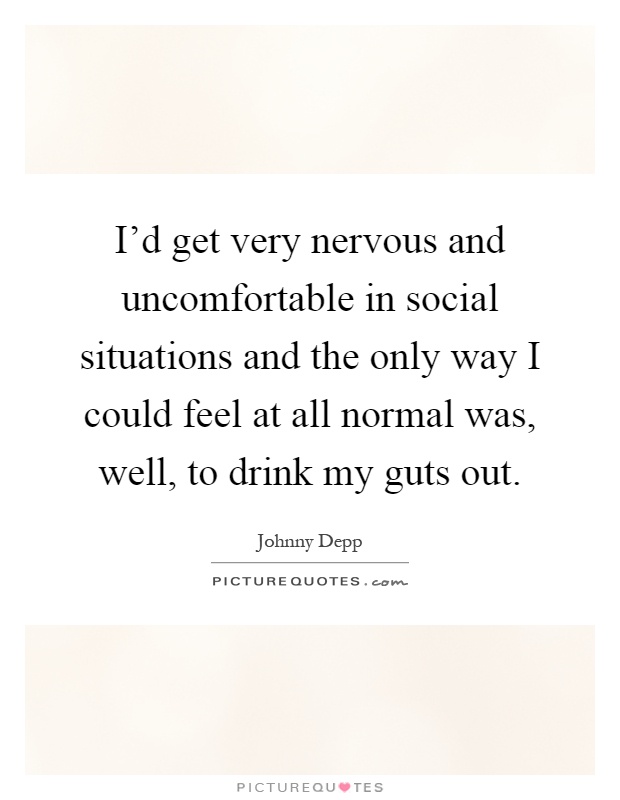 I'd get very nervous and uncomfortable in social situations and the only way I could feel at all normal was, well, to drink my guts out Picture Quote #1