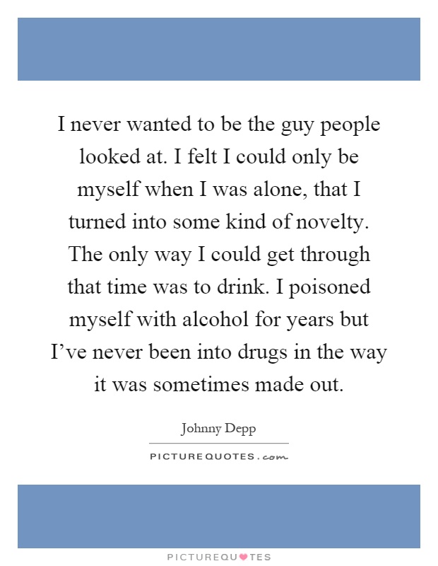 I never wanted to be the guy people looked at. I felt I could only be myself when I was alone, that I turned into some kind of novelty. The only way I could get through that time was to drink. I poisoned myself with alcohol for years but I've never been into drugs in the way it was sometimes made out Picture Quote #1