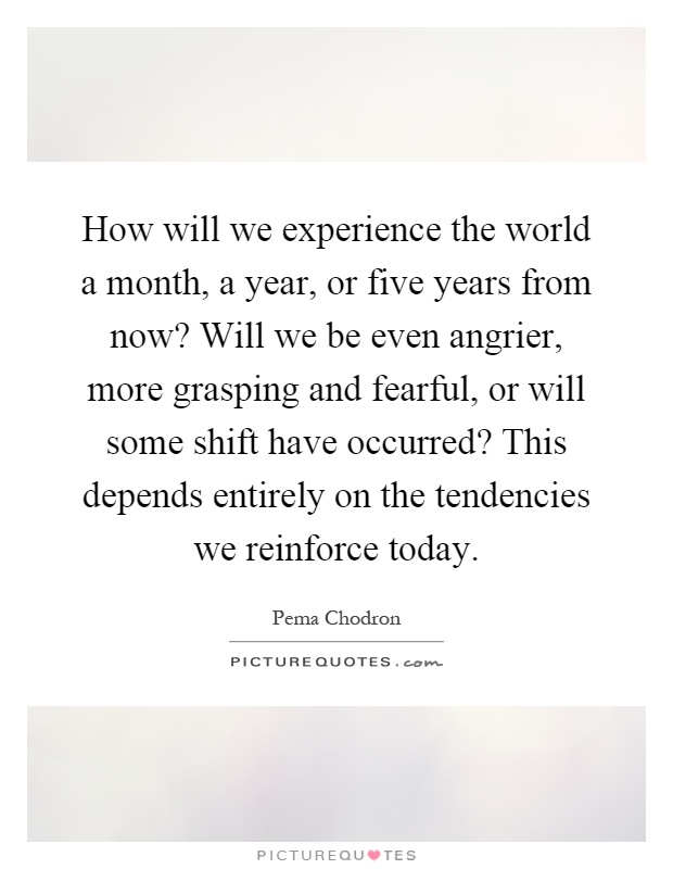 How will we experience the world a month, a year, or five years from now? Will we be even angrier, more grasping and fearful, or will some shift have occurred? This depends entirely on the tendencies we reinforce today Picture Quote #1