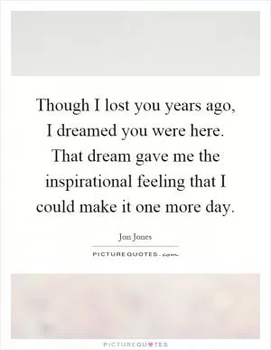 Though I lost you years ago, I dreamed you were here. That dream gave me the inspirational feeling that I could make it one more day Picture Quote #1