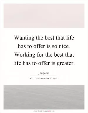 Wanting the best that life has to offer is so nice. Working for the best that life has to offer is greater Picture Quote #1