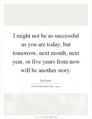 I might not be as successful as you are today, but tomorrow, next month, next year, or five years from now will be another story Picture Quote #1