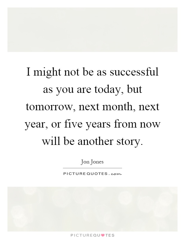 I might not be as successful as you are today, but tomorrow, next month, next year, or five years from now will be another story Picture Quote #1
