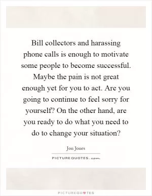 Bill collectors and harassing phone calls is enough to motivate some people to become successful. Maybe the pain is not great enough yet for you to act. Are you going to continue to feel sorry for yourself? On the other hand, are you ready to do what you need to do to change your situation? Picture Quote #1