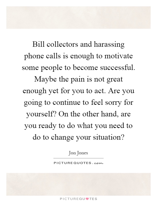 Bill collectors and harassing phone calls is enough to motivate some people to become successful. Maybe the pain is not great enough yet for you to act. Are you going to continue to feel sorry for yourself? On the other hand, are you ready to do what you need to do to change your situation? Picture Quote #1