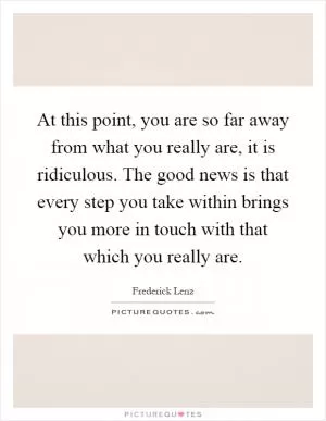 At this point, you are so far away from what you really are, it is ridiculous. The good news is that every step you take within brings you more in touch with that which you really are Picture Quote #1
